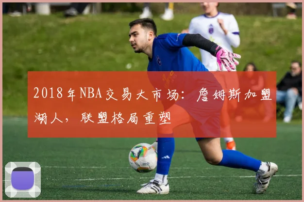 2018年NBA交易大市场:詹姆斯加盟湖人,联盟格局重塑
