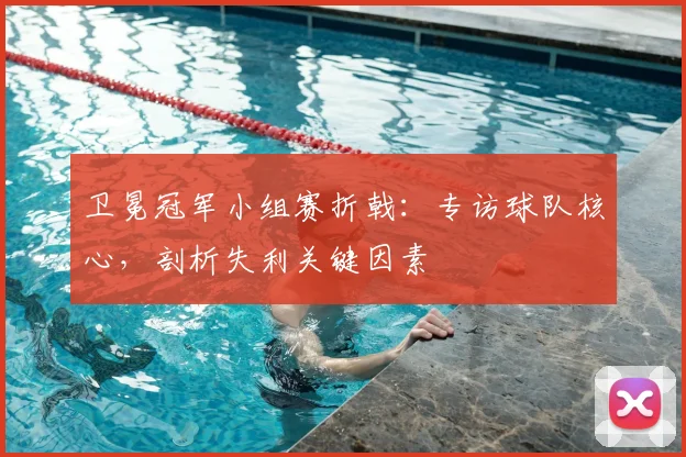 卫冕冠军小组赛折戟:专访球队核心,剖析失利关键因素