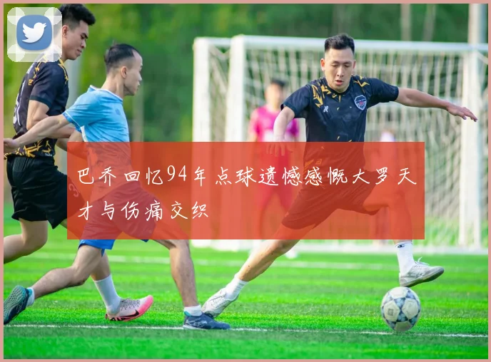巴乔回忆94年点球遗憾感慨大罗天才与伤痛交织