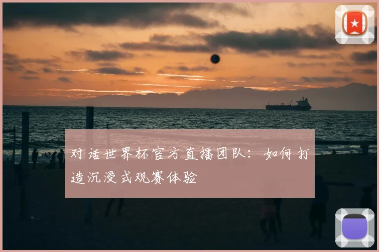 对话世界杯官方直播团队:如何打造沉浸式观赛体验