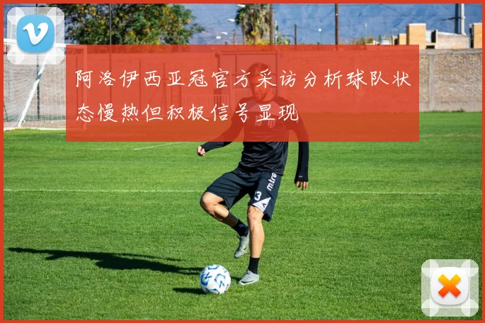 阿洛伊西亚冠官方采访分析球队状态慢热但积极信号显现