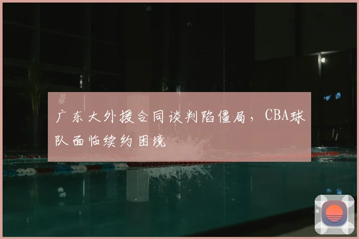 广东大外援合同谈判陷僵局，CBA球队面临续约困境
