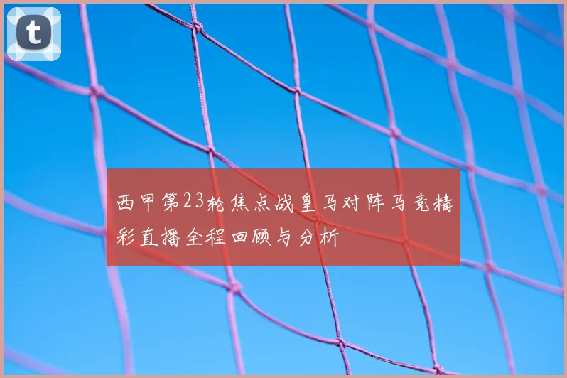 西甲第23轮焦点战皇马对阵马竞精彩直播全程回顾与分析