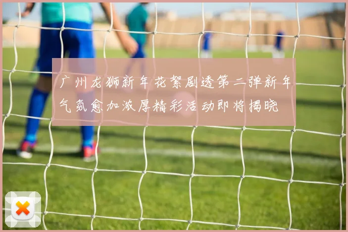 广州龙狮新年花絮剧透第二弹新年气氛愈加浓厚精彩活动即将揭晓