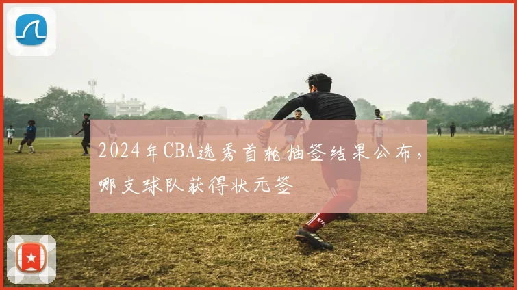 2024年CBA选秀首轮抽签结果公布,哪支球队获得状元签