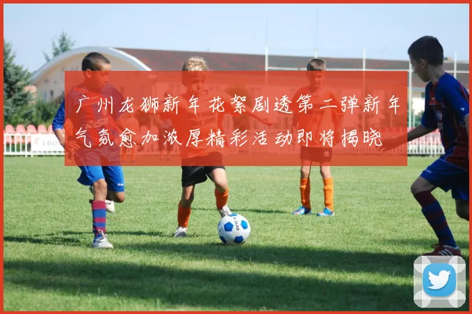 广州龙狮新年花絮剧透第二弹新年气氛愈加浓厚精彩活动即将揭晓