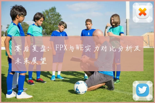 赛后复盘：FPX与WE实力对比分析及未来展望