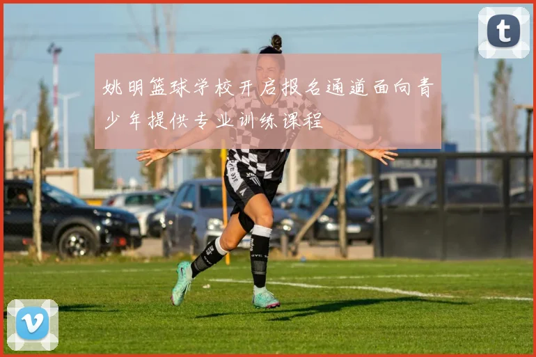 姚明篮球学校开启报名通道面向青少年提供专业训练课程
