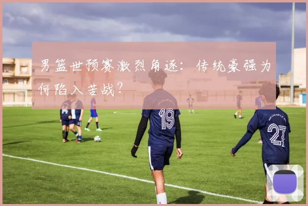 男篮世预赛激烈角逐:传统豪强为何陷入苦战?