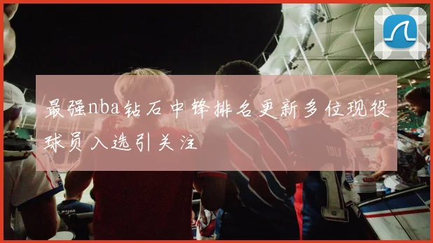 最强nba钻石中锋排名更新多位现役球员入选引关注